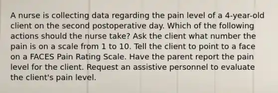 A nurse is collecting data regarding the pain level of a 4-year-old client on the second postoperative day. Which of the following actions should the nurse take? Ask the client what number the pain is on a scale from 1 to 10. Tell the client to point to a face on a FACES Pain Rating Scale. Have the parent report the pain level for the client. Request an assistive personnel to evaluate the client's pain level.