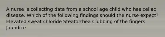 A nurse is collecting data from a school age child who has celiac disease. Which of the following findings should the nurse expect? Elevated sweat chloride Steatorrhea Clubbing of the fingers Jaundice