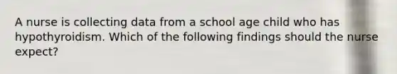 A nurse is collecting data from a school age child who has hypothyroidism. Which of the following findings should the nurse expect?