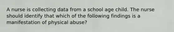 A nurse is collecting data from a school age child. The nurse should identify that which of the following findings is a manifestation of physical abuse?