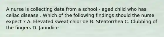 A nurse is collecting data from a school - aged child who has celiac disease . Which of the following findings should the nurse expect ? A. Elevated sweat chloride B. Steatorrhea C. Clubbing of the fingers D. Jaundice