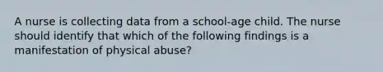 A nurse is collecting data from a school-age child. The nurse should identify that which of the following findings is a manifestation of physical abuse?