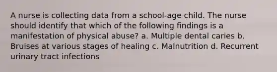 A nurse is collecting data from a school-age child. The nurse should identify that which of the following findings is a manifestation of physical abuse? a. Multiple dental caries b. Bruises at various stages of healing c. Malnutrition d. Recurrent urinary tract infections