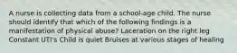 A nurse is collecting data from a school-age child. The nurse should identify that which of the following findings is a manifestation of physical abuse? Laceration on the right leg Constant UTI's Child is quiet Bruises at various stages of healing