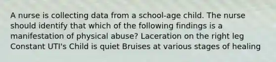 A nurse is collecting data from a school-age child. The nurse should identify that which of the following findings is a manifestation of physical abuse? Laceration on the right leg Constant UTI's Child is quiet Bruises at various stages of healing