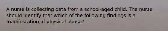 A nurse is collecting data from a school-aged child. The nurse should identify that which of the following findings is a manifestation of physical abuse?