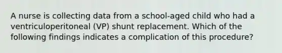 A nurse is collecting data from a school-aged child who had a ventriculoperitoneal (VP) shunt replacement. Which of the following findings indicates a complication of this procedure?