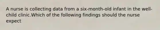 A nurse is collecting data from a six-month-old infant in the well-child clinic.Which of the following findings should the nurse expect