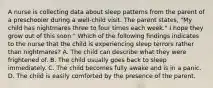 A nurse is collecting data about sleep patterns from the parent of a preschooler during a well-child visit. The parent states, "My child has nightmares three to four times each week." I hope they grow out of this soon." Which of the following findings indicates to the nurse that the child is experiencing sleep terrors rather than nightmares? A. The child can describe what they were frightened of. B. The child usually goes back to sleep immediately. C. The child becomes fully awake and is in a panic. D. The child is easily comforted by the presence of the parent.