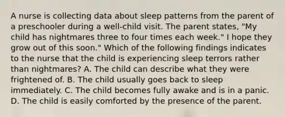 A nurse is collecting data about sleep patterns from the parent of a preschooler during a well-child visit. The parent states, "My child has nightmares three to four times each week." I hope they grow out of this soon." Which of the following findings indicates to the nurse that the child is experiencing sleep terrors rather than nightmares? A. The child can describe what they were frightened of. B. The child usually goes back to sleep immediately. C. The child becomes fully awake and is in a panic. D. The child is easily comforted by the presence of the parent.