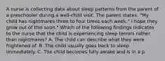 A nurse is collecting data about sleep patterns from the parent of a preschooler during a well-child visit. The parent states, "My child has nightmares three to four times each week." I hope they grow out of this soon." Which of the following findings indicates to the nurse that the child is experiencing sleep terrors rather than nightmares? A. The child can describe what they were frightened of. B. The child usually goes back to sleep immediately. C. The child becomes fully awake and is in a p