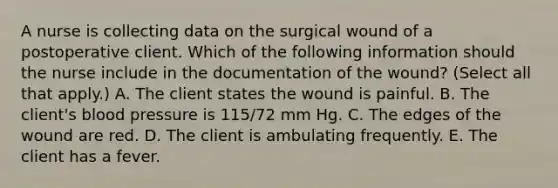 A nurse is collecting data on the surgical wound of a postoperative client. Which of the following information should the nurse include in the documentation of the wound? (Select all that apply.) A. The client states the wound is painful. B. The client's blood pressure is 115/72 mm Hg. C. The edges of the wound are red. D. The client is ambulating frequently. E. The client has a fever.