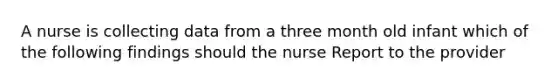 A nurse is collecting data from a three month old infant which of the following findings should the nurse Report to the provider