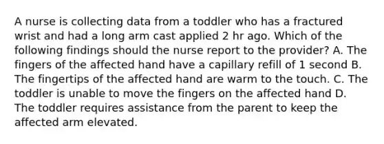 A nurse is collecting data from a toddler who has a fractured wrist and had a long arm cast applied 2 hr ago. Which of the following findings should the nurse report to the provider? A. The fingers of the affected hand have a capillary refill of 1 second B. The fingertips of the affected hand are warm to the touch. C. The toddler is unable to move the fingers on the affected hand D. The toddler requires assistance from the parent to keep the affected arm elevated.