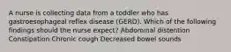 A nurse is collecting data from a toddler who has gastroesophageal reflex disease (GERD). Which of the following findings should the nurse expect? Abdominal distention Constipation Chronic cough Decreased bowel sounds