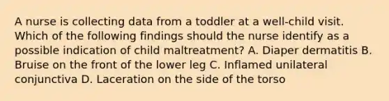 A nurse is collecting data from a toddler at a well-child visit. Which of the following findings should the nurse identify as a possible indication of child maltreatment? A. Diaper dermatitis B. Bruise on the front of the lower leg C. Inflamed unilateral conjunctiva D. Laceration on the side of the torso