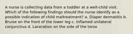 A nurse is collecting data from a toddler at a well-child visit. Which of the following findings should the nurse identify as a possible indication of child maltreatment? a. Diaper dermatitis b. Bruise on the front of the lower leg c. Inflamed unilateral conjunctiva d. Laceration on the side of the torso