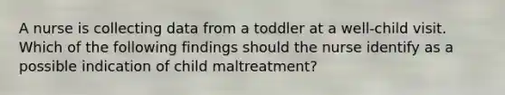 A nurse is collecting data from a toddler at a well-child visit. Which of the following findings should the nurse identify as a possible indication of child maltreatment?