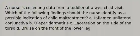 A nurse is collecting data from a toddler at a well-child visit. Which of the following findings should the nurse identify as a possible indication of child maltreatment? a. Inflamed unilateral conjunctiva b. Diaper dermatitis c. Laceration on the side of the torso d. Bruise on the front of the lower leg