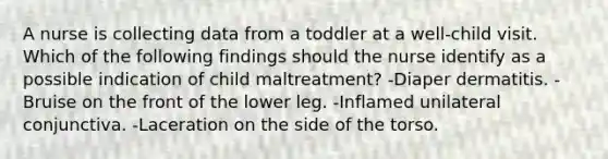 A nurse is collecting data from a toddler at a well-child visit. Which of the following findings should the nurse identify as a possible indication of child maltreatment? -Diaper dermatitis. -Bruise on the front of the lower leg. -Inflamed unilateral conjunctiva. -Laceration on the side of the torso.