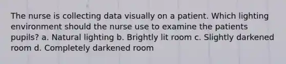 The nurse is collecting data visually on a patient. Which lighting environment should the nurse use to examine the patients pupils? a. Natural lighting b. Brightly lit room c. Slightly darkened room d. Completely darkened room