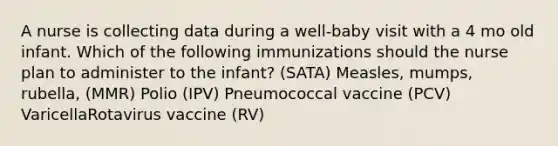 A nurse is collecting data during a well-baby visit with a 4 mo old infant. Which of the following immunizations should the nurse plan to administer to the infant? (SATA) Measles, mumps, rubella, (MMR) Polio (IPV) Pneumococcal vaccine (PCV) VaricellaRotavirus vaccine (RV)