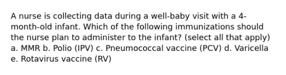 A nurse is collecting data during a well-baby visit with a 4-month-old infant. Which of the following immunizations should the nurse plan to administer to the infant? (select all that apply) a. MMR b. Polio (IPV) c. Pneumococcal vaccine (PCV) d. Varicella e. Rotavirus vaccine (RV)