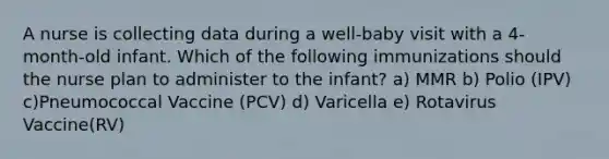 A nurse is collecting data during a well-baby visit with a 4-month-old infant. Which of the following immunizations should the nurse plan to administer to the infant? a) MMR b) Polio (IPV) c)Pneumococcal Vaccine (PCV) d) Varicella e) Rotavirus Vaccine(RV)