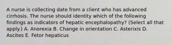 A nurse is collecting date from a client who has advanced cirrhosis. The nurse should identity which of the following findings as indicators of hepatic encephalopathy? (Select all that apply.) A. Anorexia B. Change in orientation C. Asterixis D. Ascites E. Fetor hepaticus