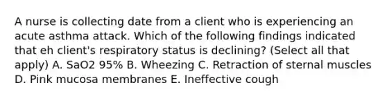 A nurse is collecting date from a client who is experiencing an acute asthma attack. Which of the following findings indicated that eh client's respiratory status is declining? (Select all that apply) A. SaO2 95% B. Wheezing C. Retraction of sternal muscles D. Pink mucosa membranes E. Ineffective cough