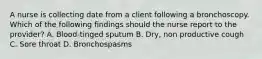 A nurse is collecting date from a client following a bronchoscopy. Which of the following findings should the nurse report to the provider? A. Blood-tinged sputum B. Dry, non productive cough C. Sore throat D. Bronchospasms