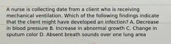 A nurse is collecting date from a client who is receiving mechanical ventilation. Which of the following findings indicate that the client might have developed an infection? A. Decrease in blood pressure B. Increase in abnormal growth C. Change in sputum color D. Absent breath sounds over one lung area