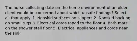 The nurse collecting date on the home environment of an older client would be concerned about which unsafe findings? Select all that apply. 1. Nonskid surfaces on slippers 2. Nonskid backing on small rugs 3. Electrical cords taped to the floor 4. Bath mats on the shower stall floor 5. Electrical appliances and cords near the sink