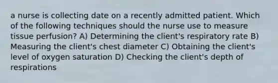 a nurse is collecting date on a recently admitted patient. Which of the following techniques should the nurse use to measure tissue perfusion? A) Determining the client's respiratory rate B) Measuring the client's chest diameter C) Obtaining the client's level of oxygen saturation D) Checking the client's depth of respirations