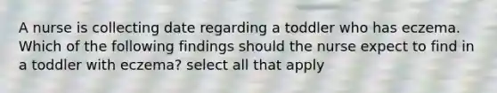 A nurse is collecting date regarding a toddler who has eczema. Which of the following findings should the nurse expect to find in a toddler with eczema? select all that apply