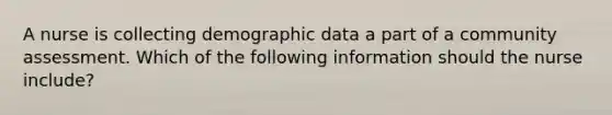 A nurse is collecting demographic data a part of a community assessment. Which of the following information should the nurse include?