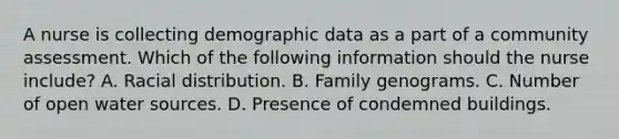 A nurse is collecting demographic data as a part of a community assessment. Which of the following information should the nurse include? A. Racial distribution. B. Family genograms. C. Number of open water sources. D. Presence of condemned buildings.