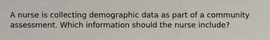 A nurse is collecting demographic data as part of a community assessment. Which information should the nurse include?