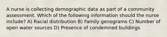 A nurse is collecting demographic data as part of a community assessment. Which of the following information should the nurse include? A) Racial distribution B) Family genograms C) Number of open water sources D) Presence of condemned buildings