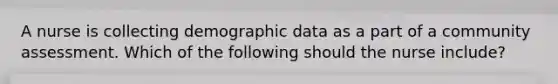 A nurse is collecting demographic data as a part of a community assessment. Which of the following should the nurse include?