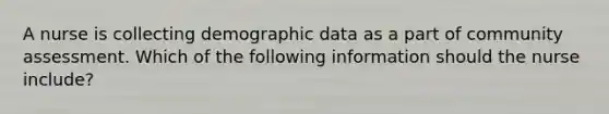 A nurse is collecting demographic data as a part of community assessment. Which of the following information should the nurse include?