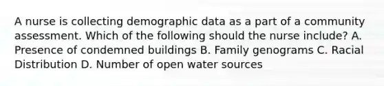 A nurse is collecting demographic data as a part of a community assessment. Which of the following should the nurse include? A. Presence of condemned buildings B. Family genograms C. Racial Distribution D. Number of open water sources