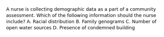 A nurse is collecting demographic data as a part of a community assessment. Which of the following information should the nurse include? A. Racial distribution B. Family genograms C. Number of open water sources D. Presence of condemned building