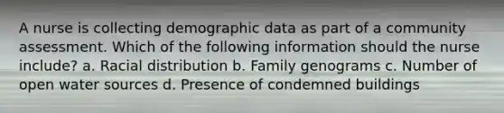 A nurse is collecting demographic data as part of a community assessment. Which of the following information should the nurse include? a. Racial distribution b. Family genograms c. Number of open water sources d. Presence of condemned buildings