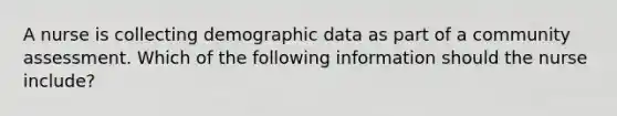 A nurse is collecting demographic data as part of a community assessment. Which of the following information should the nurse include?