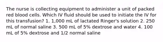 The nurse is collecting equipment to administer a unit of packed red blood cells. Which IV fluid should be used to initiate the IV for this transfusion? 1. 1,000 mL of lactated Ringer's solution 2. 250 mL of normal saline 3. 500 mL of 5% dextrose and water 4. 100 mL of 5% dextrose and 1/2 normal saline