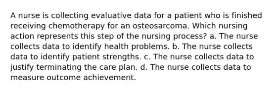 A nurse is collecting evaluative data for a patient who is finished receiving chemotherapy for an osteosarcoma. Which nursing action represents this step of the nursing process? a. The nurse collects data to identify health problems. b. The nurse collects data to identify patient strengths. c. The nurse collects data to justify terminating the care plan. d. The nurse collects data to measure outcome achievement.