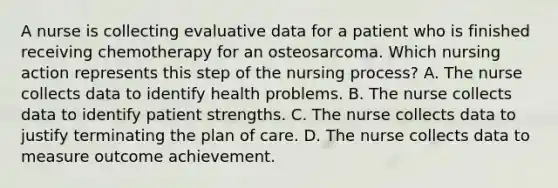 A nurse is collecting evaluative data for a patient who is finished receiving chemotherapy for an osteosarcoma. Which nursing action represents this step of the nursing process? A. The nurse collects data to identify health problems. B. The nurse collects data to identify patient strengths. C. The nurse collects data to justify terminating the plan of care. D. The nurse collects data to measure outcome achievement.