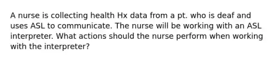 A nurse is collecting health Hx data from a pt. who is deaf and uses ASL to communicate. The nurse will be working with an ASL interpreter. What actions should the nurse perform when working with the interpreter?