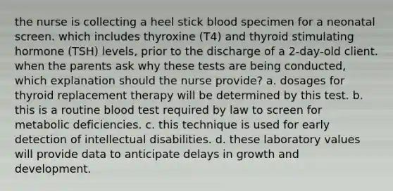 the nurse is collecting a heel stick blood specimen for a neonatal screen. which includes thyroxine (T4) and thyroid stimulating hormone (TSH) levels, prior to the discharge of a 2-day-old client. when the parents ask why these tests are being conducted, which explanation should the nurse provide? a. dosages for thyroid replacement therapy will be determined by this test. b. this is a routine blood test required by law to screen for metabolic deficiencies. c. this technique is used for early detection of intellectual disabilities. d. these laboratory values will provide data to anticipate delays in growth and development.